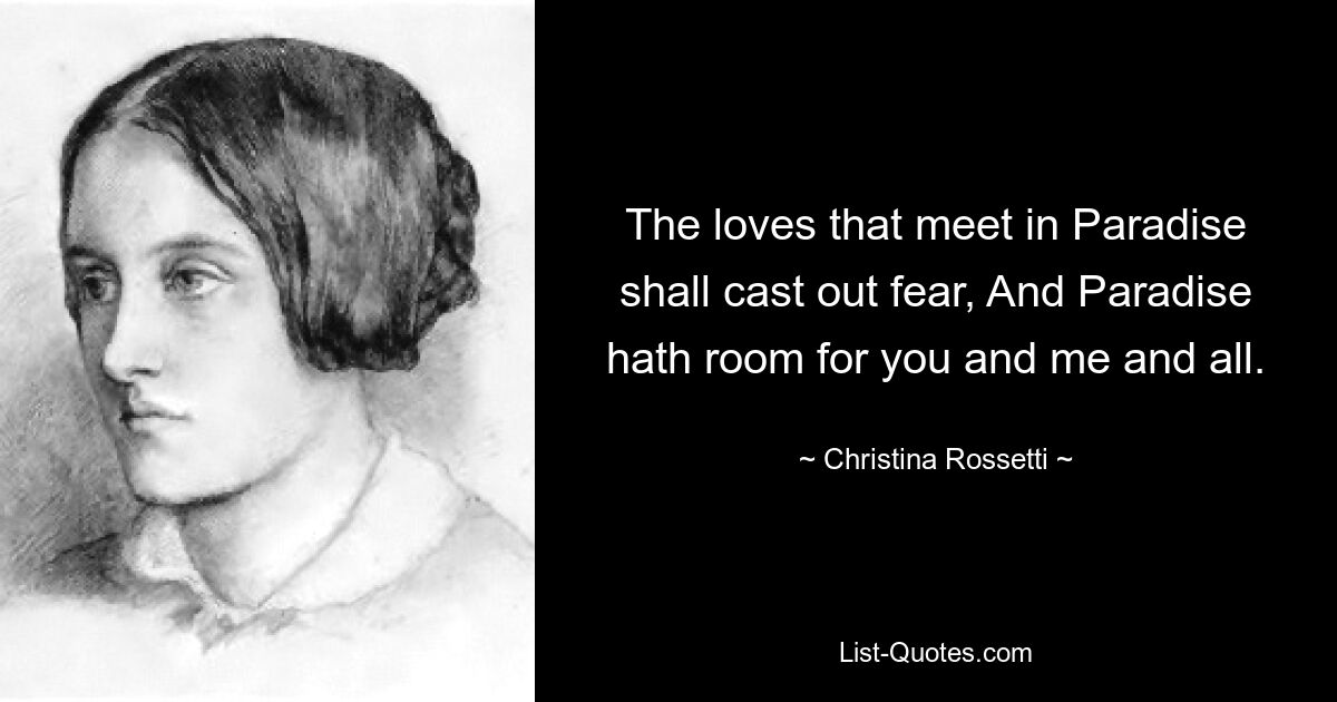 The loves that meet in Paradise shall cast out fear, And Paradise hath room for you and me and all. — © Christina Rossetti