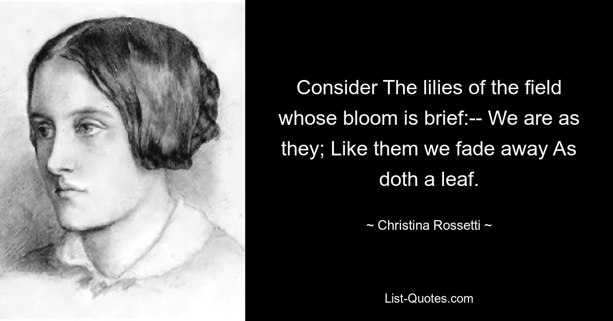 Consider The lilies of the field whose bloom is brief:-- We are as they; Like them we fade away As doth a leaf. — © Christina Rossetti