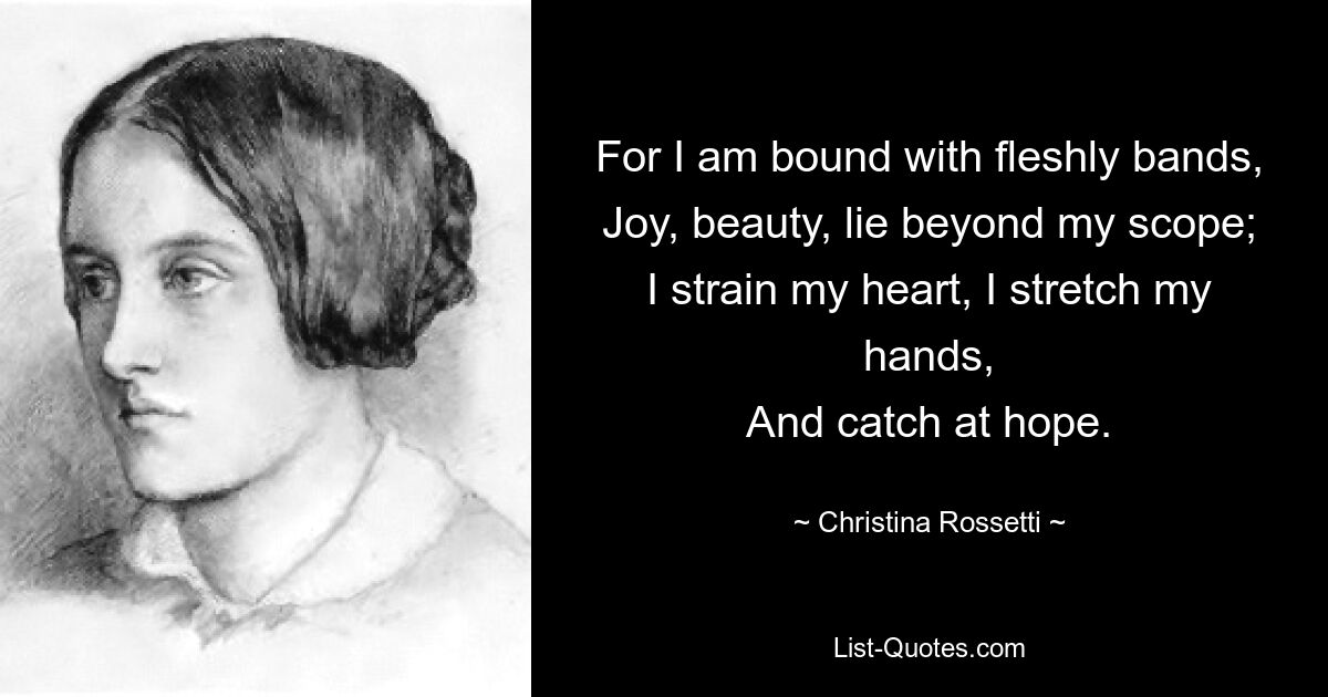 For I am bound with fleshly bands,
Joy, beauty, lie beyond my scope;
I strain my heart, I stretch my hands,
And catch at hope. — © Christina Rossetti