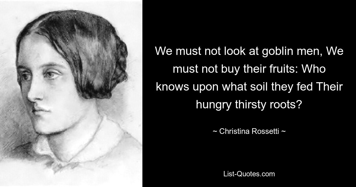 We must not look at goblin men, We must not buy their fruits: Who knows upon what soil they fed Their hungry thirsty roots? — © Christina Rossetti