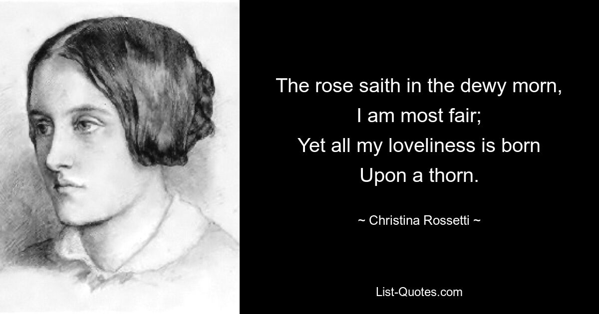 The rose saith in the dewy morn,
I am most fair;
Yet all my loveliness is born
Upon a thorn. — © Christina Rossetti