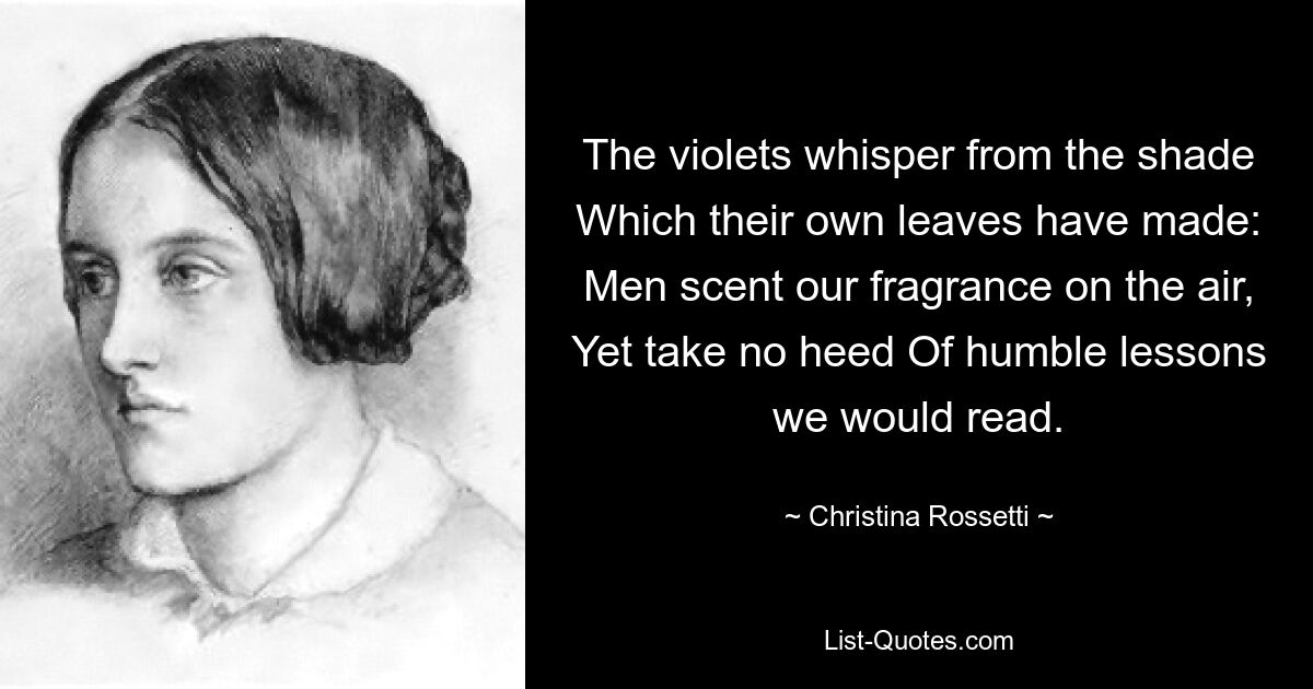 The violets whisper from the shade Which their own leaves have made: Men scent our fragrance on the air, Yet take no heed Of humble lessons we would read. — © Christina Rossetti