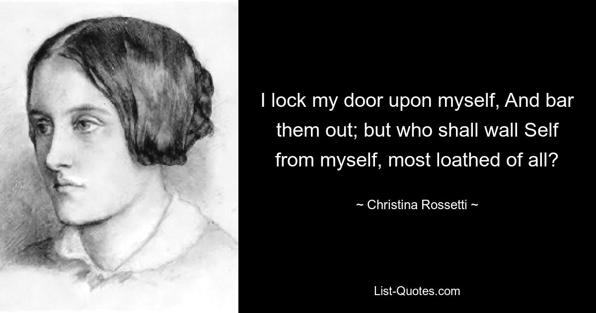 I lock my door upon myself, And bar them out; but who shall wall Self from myself, most loathed of all? — © Christina Rossetti