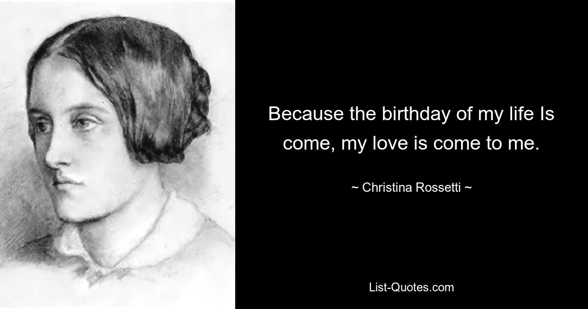 Because the birthday of my life Is come, my love is come to me. — © Christina Rossetti