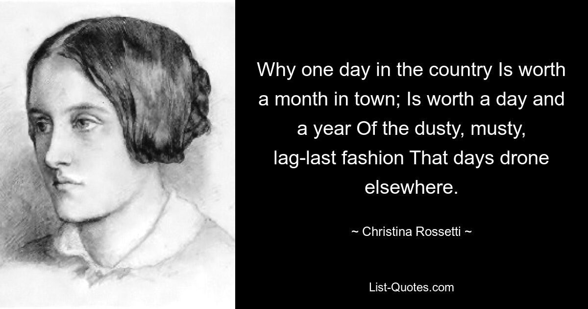 Why one day in the country Is worth a month in town; Is worth a day and a year Of the dusty, musty, lag-last fashion That days drone elsewhere. — © Christina Rossetti