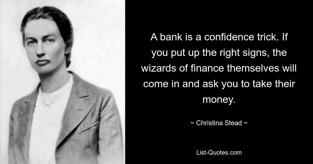 A bank is a confidence trick. If you put up the right signs, the wizards of finance themselves will come in and ask you to take their money. — © Christina Stead