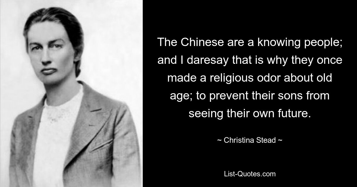 The Chinese are a knowing people; and I daresay that is why they once made a religious odor about old age; to prevent their sons from seeing their own future. — © Christina Stead