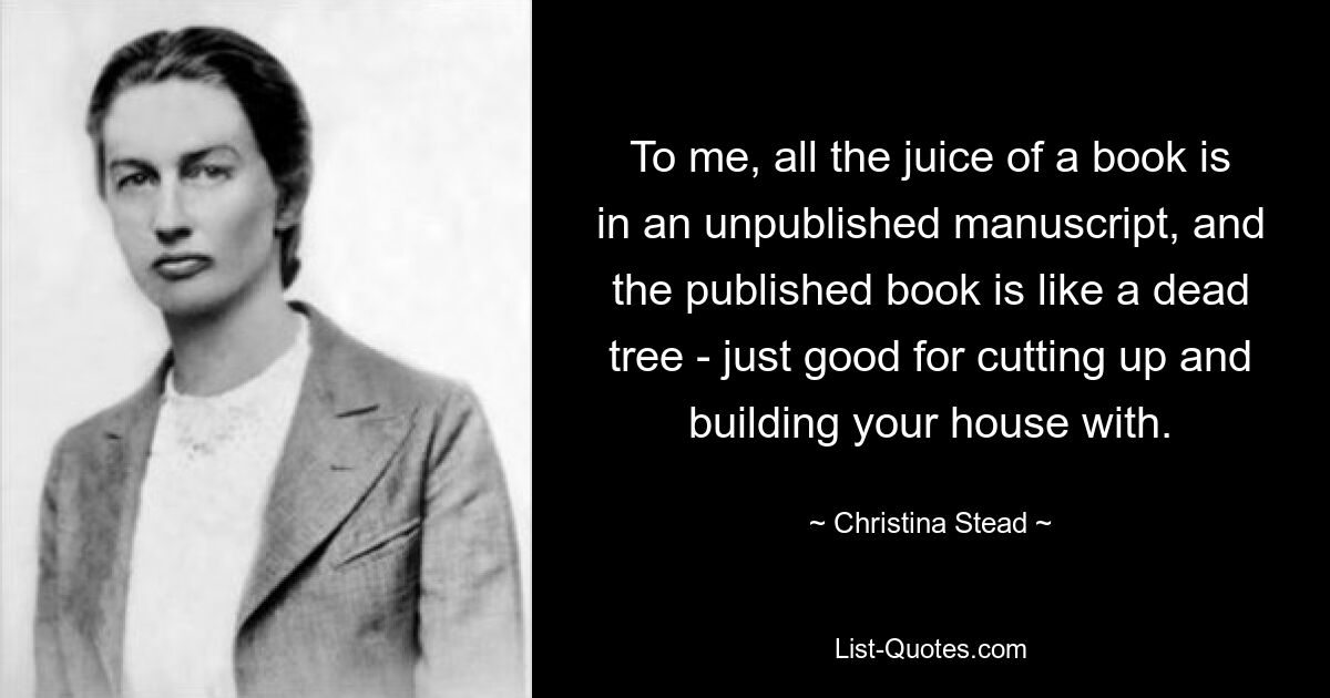 To me, all the juice of a book is in an unpublished manuscript, and the published book is like a dead tree - just good for cutting up and building your house with. — © Christina Stead