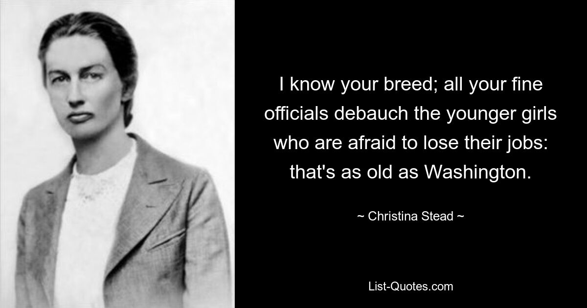 I know your breed; all your fine officials debauch the younger girls who are afraid to lose their jobs: that's as old as Washington. — © Christina Stead