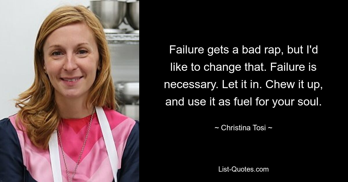 Failure gets a bad rap, but I'd like to change that. Failure is necessary. Let it in. Chew it up, and use it as fuel for your soul. — © Christina Tosi