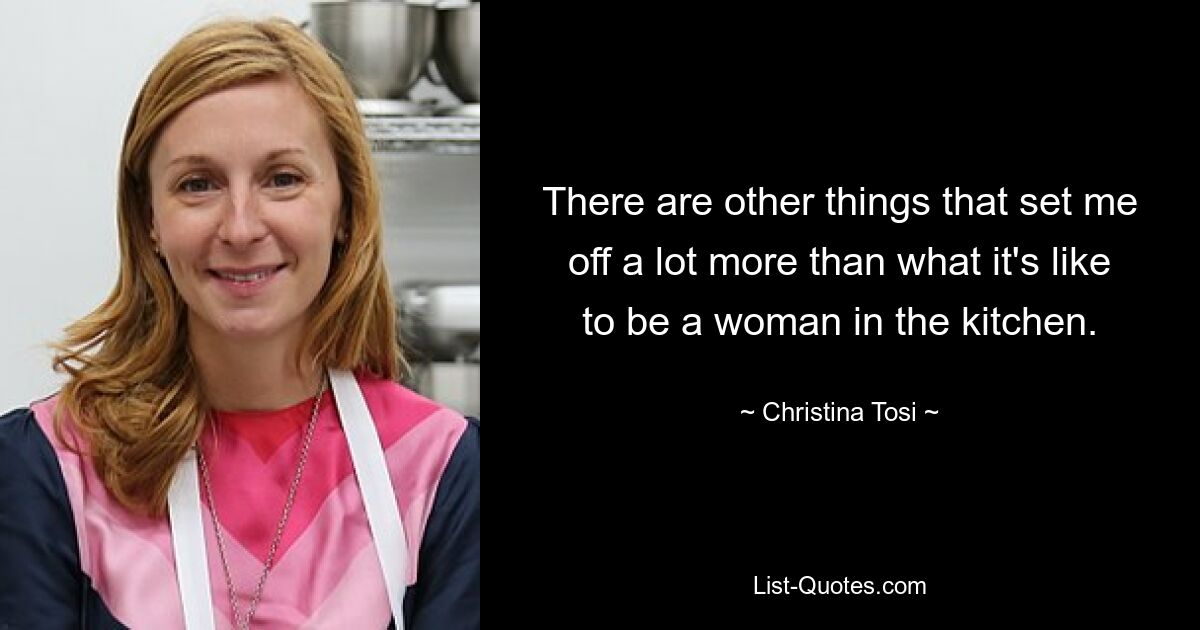 There are other things that set me off a lot more than what it's like to be a woman in the kitchen. — © Christina Tosi