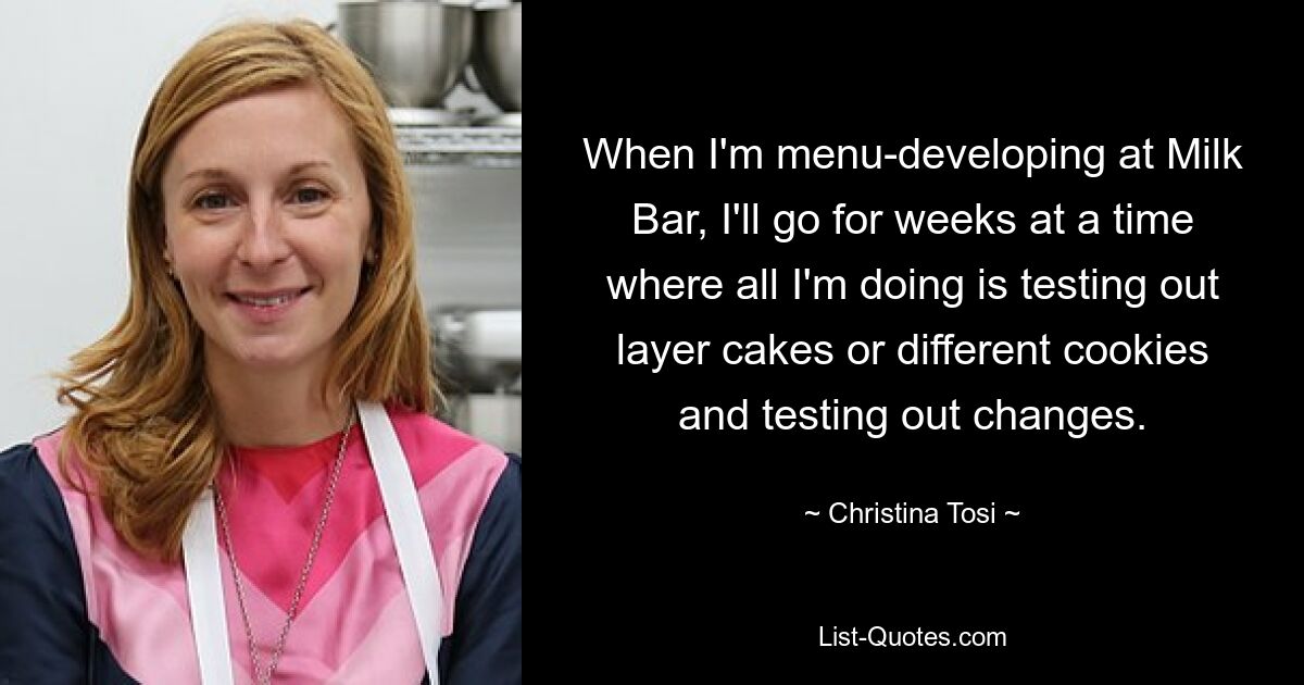 When I'm menu-developing at Milk Bar, I'll go for weeks at a time where all I'm doing is testing out layer cakes or different cookies and testing out changes. — © Christina Tosi