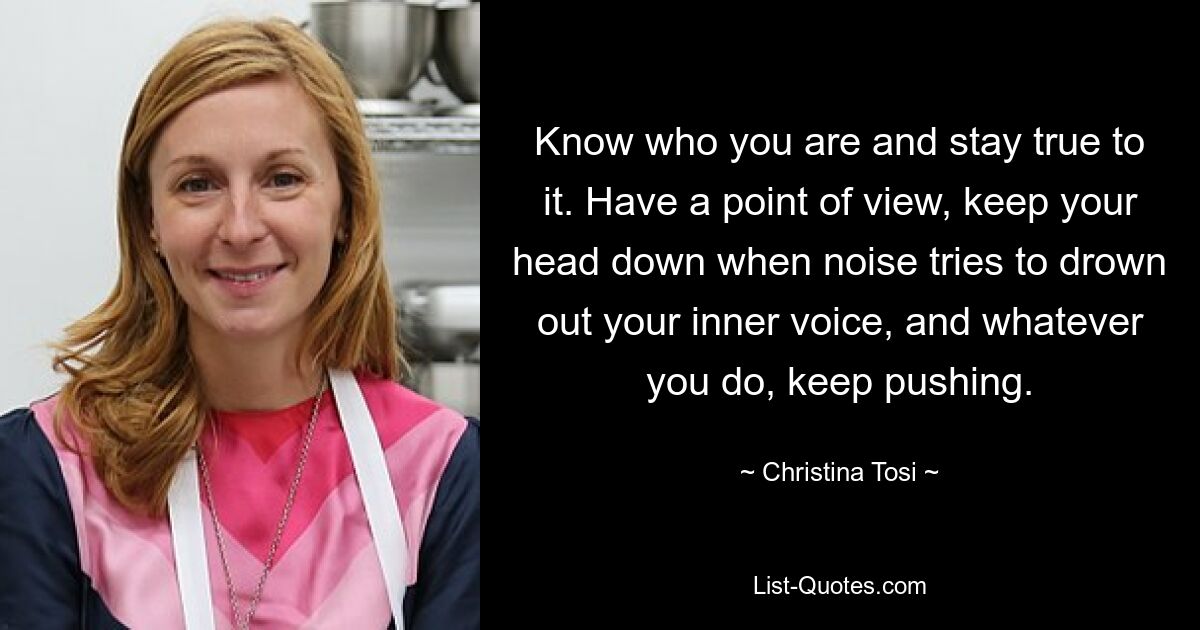 Know who you are and stay true to it. Have a point of view, keep your head down when noise tries to drown out your inner voice, and whatever you do, keep pushing. — © Christina Tosi