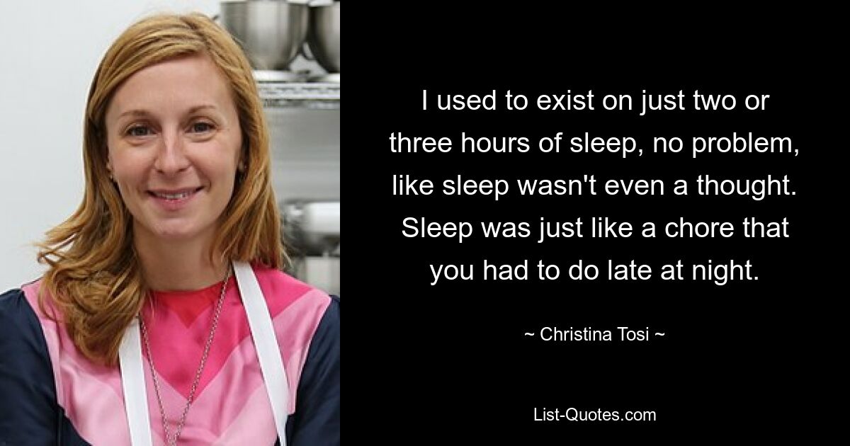 I used to exist on just two or three hours of sleep, no problem, like sleep wasn't even a thought. Sleep was just like a chore that you had to do late at night. — © Christina Tosi