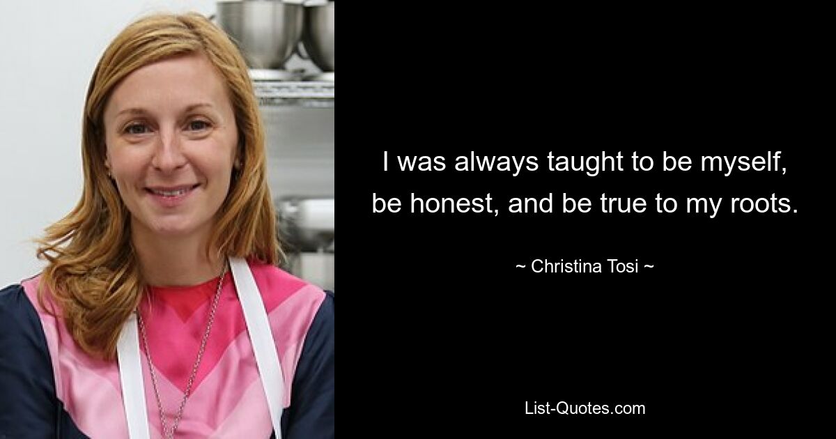 I was always taught to be myself, be honest, and be true to my roots. — © Christina Tosi