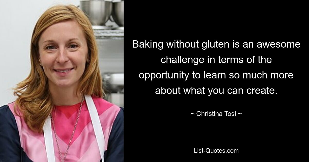 Baking without gluten is an awesome challenge in terms of the opportunity to learn so much more about what you can create. — © Christina Tosi