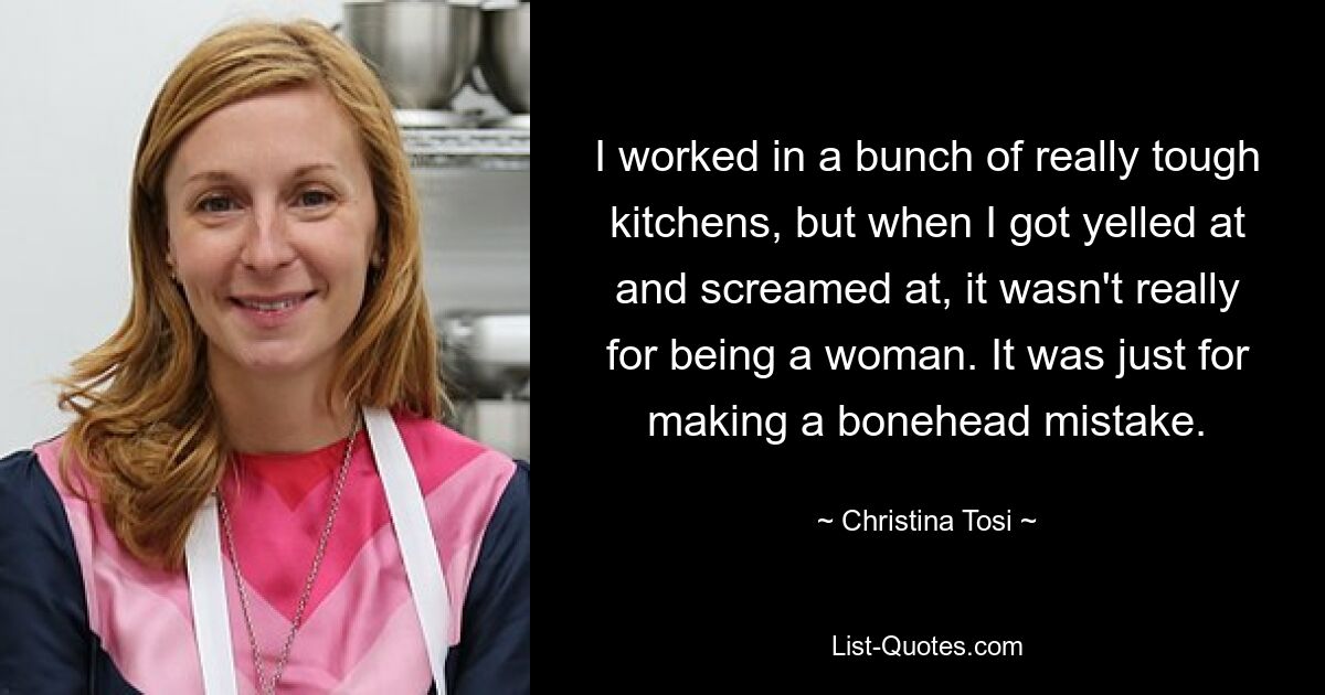 I worked in a bunch of really tough kitchens, but when I got yelled at and screamed at, it wasn't really for being a woman. It was just for making a bonehead mistake. — © Christina Tosi