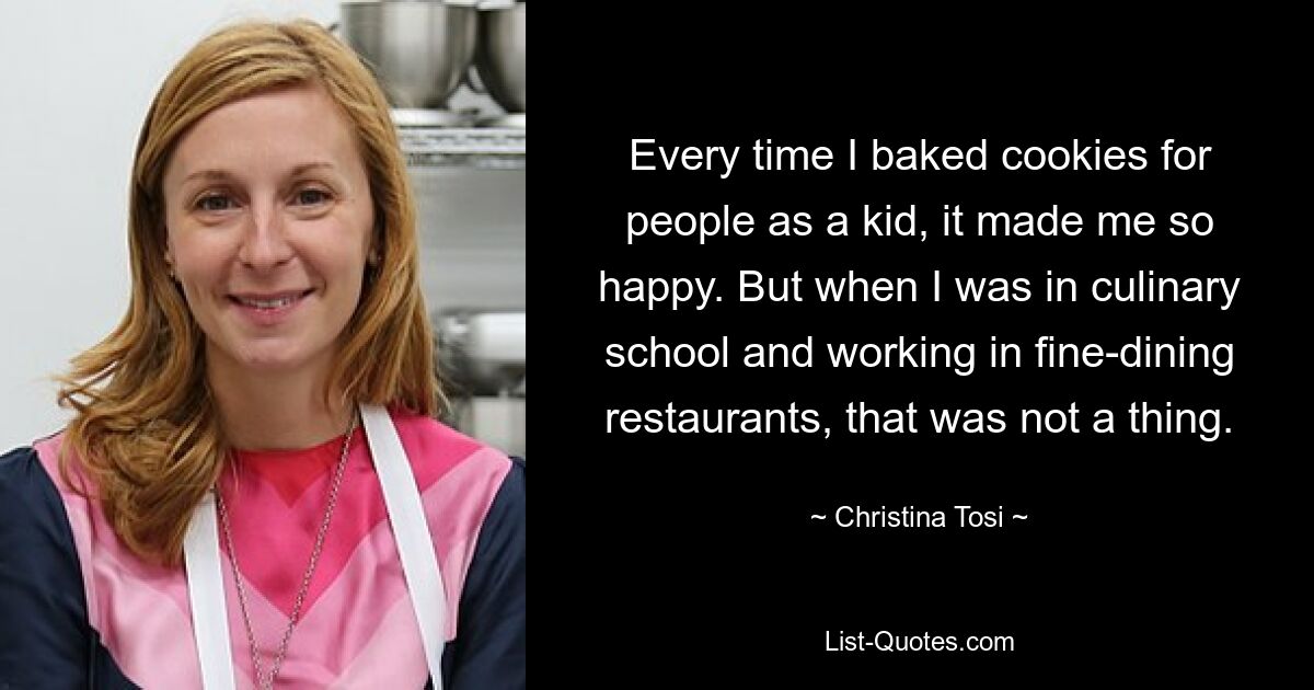 Every time I baked cookies for people as a kid, it made me so happy. But when I was in culinary school and working in fine-dining restaurants, that was not a thing. — © Christina Tosi