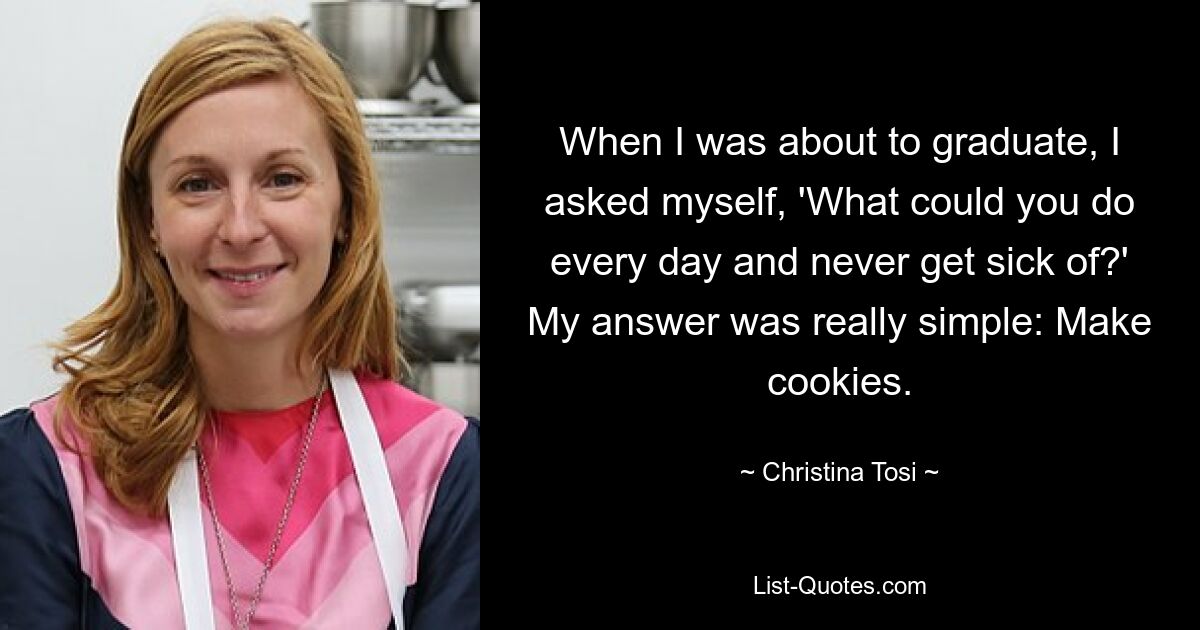 When I was about to graduate, I asked myself, 'What could you do every day and never get sick of?' My answer was really simple: Make cookies. — © Christina Tosi