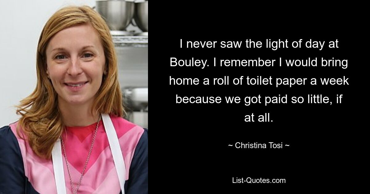 I never saw the light of day at Bouley. I remember I would bring home a roll of toilet paper a week because we got paid so little, if at all. — © Christina Tosi