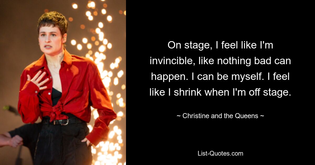 On stage, I feel like I'm invincible, like nothing bad can happen. I can be myself. I feel like I shrink when I'm off stage. — © Christine and the Queens