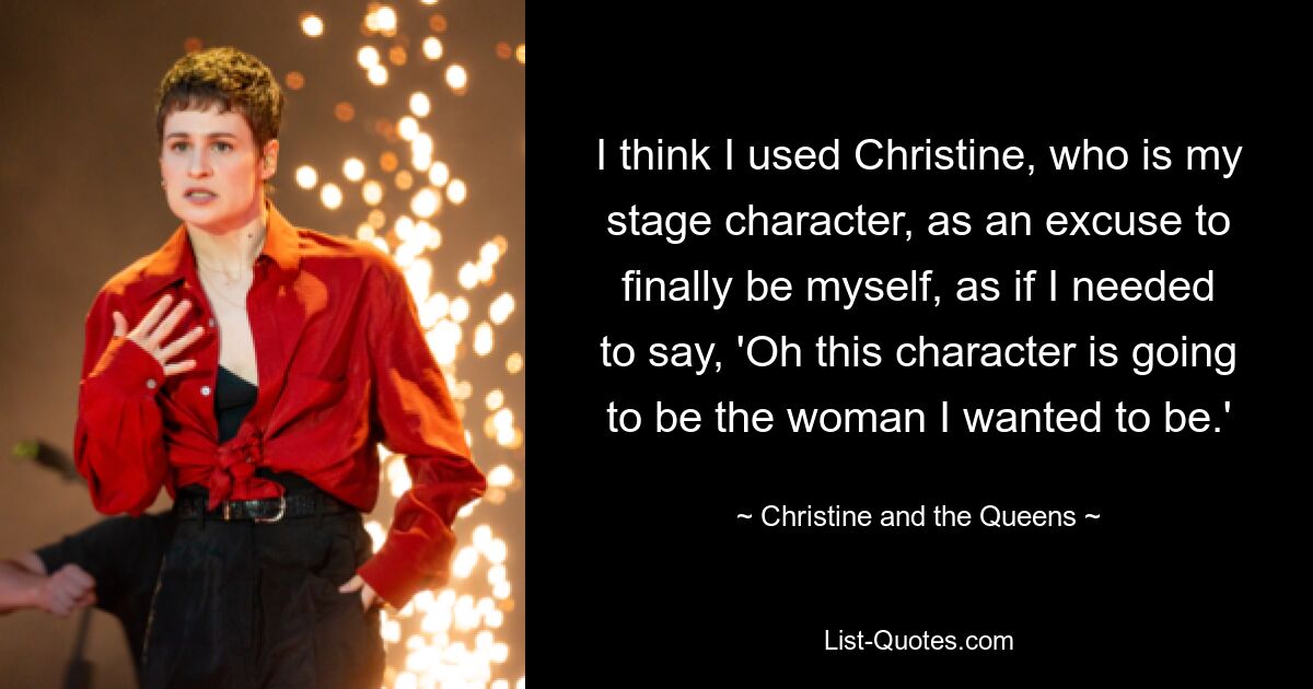 I think I used Christine, who is my stage character, as an excuse to finally be myself, as if I needed to say, 'Oh this character is going to be the woman I wanted to be.' — © Christine and the Queens