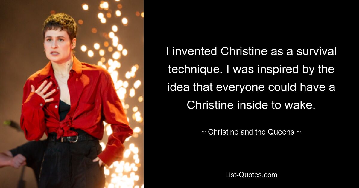 I invented Christine as a survival technique. I was inspired by the idea that everyone could have a Christine inside to wake. — © Christine and the Queens