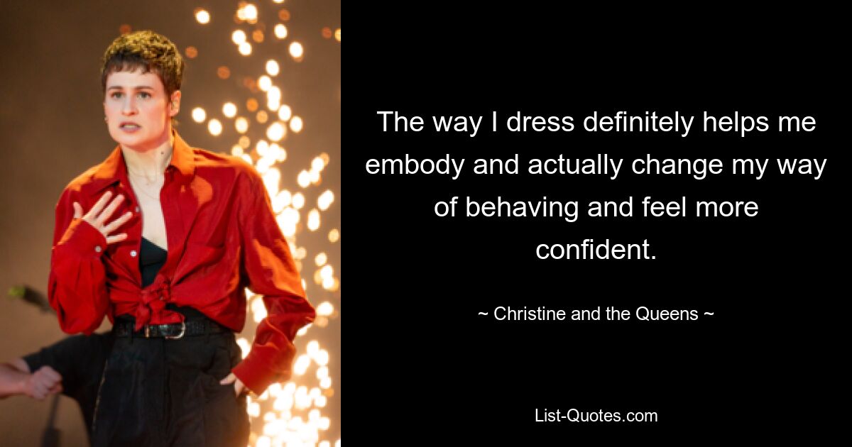 The way I dress definitely helps me embody and actually change my way of behaving and feel more confident. — © Christine and the Queens