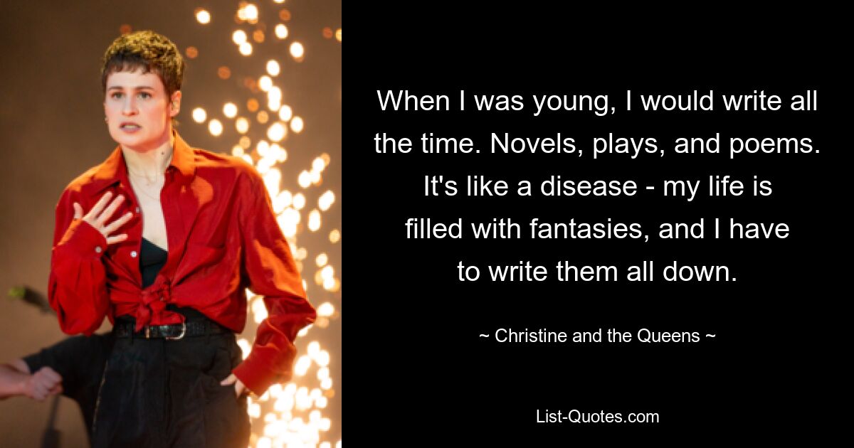 When I was young, I would write all the time. Novels, plays, and poems. It's like a disease - my life is filled with fantasies, and I have to write them all down. — © Christine and the Queens