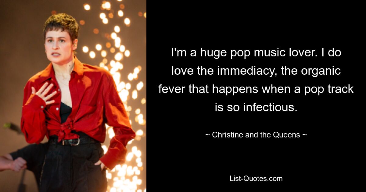 I'm a huge pop music lover. I do love the immediacy, the organic fever that happens when a pop track is so infectious. — © Christine and the Queens