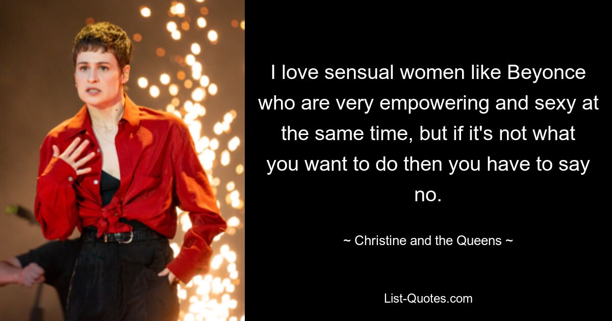 I love sensual women like Beyonce who are very empowering and sexy at the same time, but if it's not what you want to do then you have to say no. — © Christine and the Queens