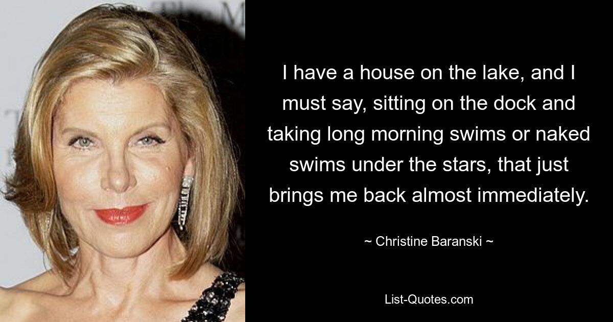 I have a house on the lake, and I must say, sitting on the dock and taking long morning swims or naked swims under the stars, that just brings me back almost immediately. — © Christine Baranski