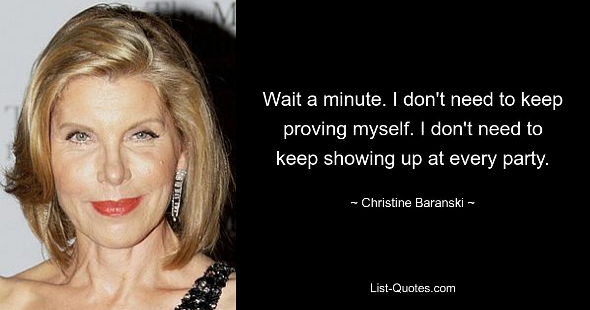 Wait a minute. I don't need to keep proving myself. I don't need to keep showing up at every party. — © Christine Baranski