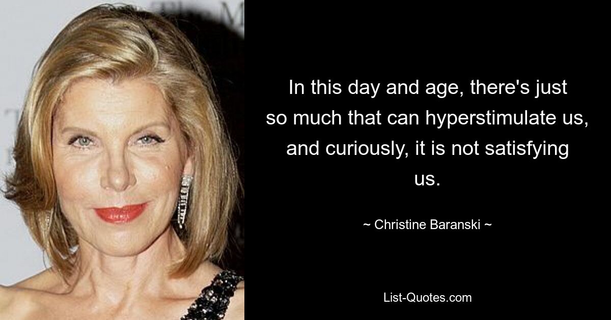 In this day and age, there's just so much that can hyperstimulate us, and curiously, it is not satisfying us. — © Christine Baranski