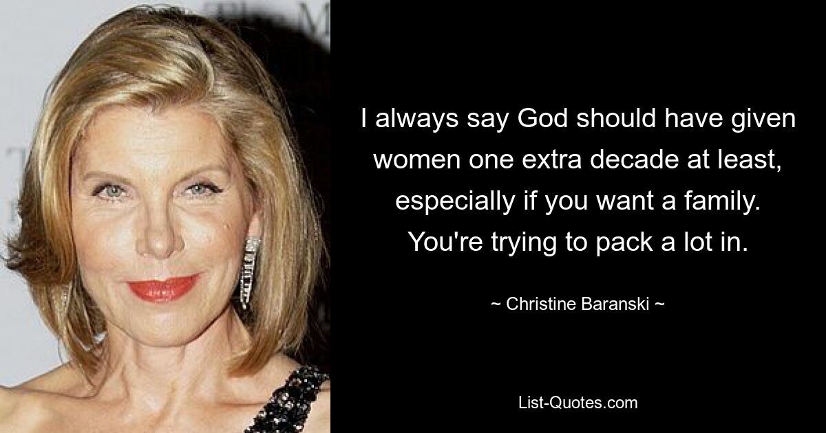 I always say God should have given women one extra decade at least, especially if you want a family. You're trying to pack a lot in. — © Christine Baranski