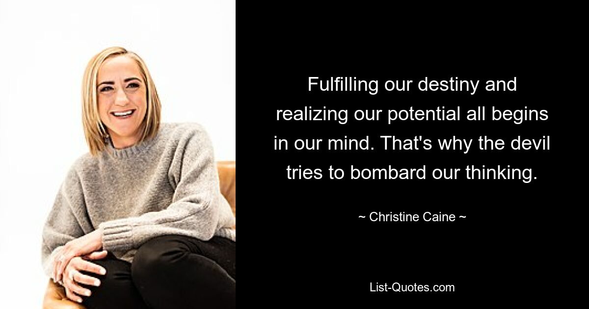 Fulfilling our destiny and realizing our potential all begins in our mind. That's why the devil tries to bombard our thinking. — © Christine Caine