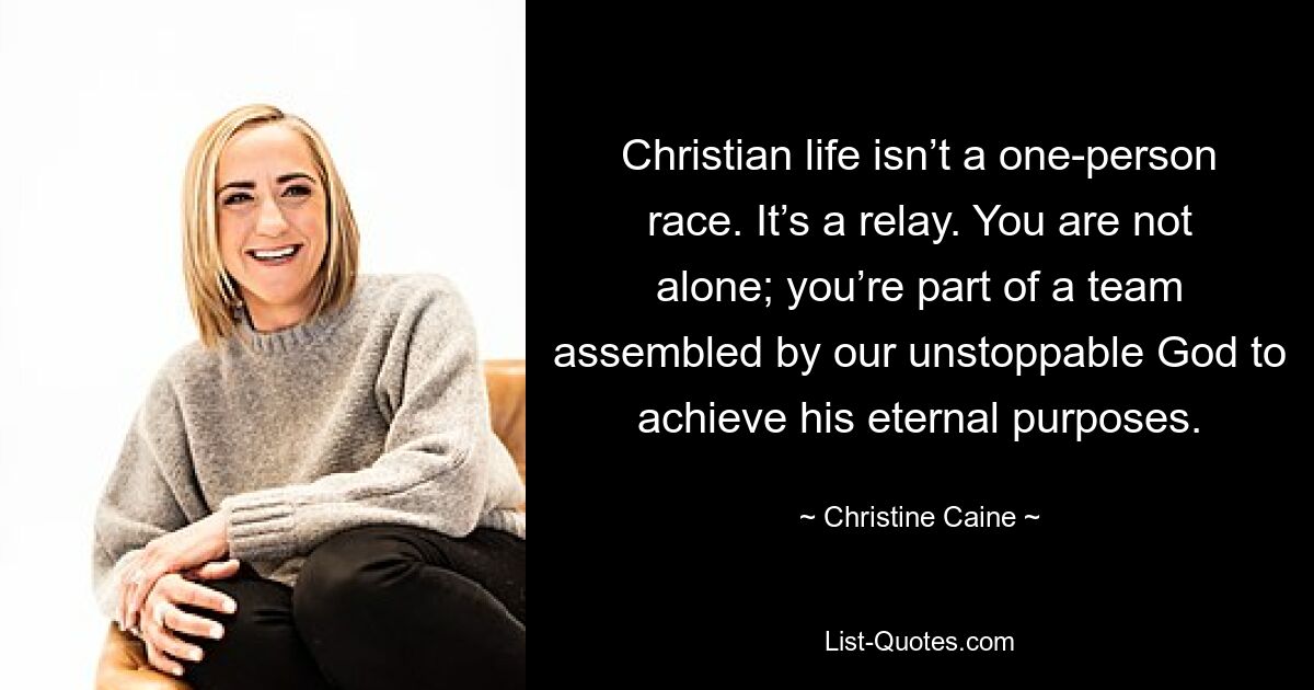 Christian life isn’t a one-person race. It’s a relay. You are not alone; you’re part of a team assembled by our unstoppable God to achieve his eternal purposes. — © Christine Caine