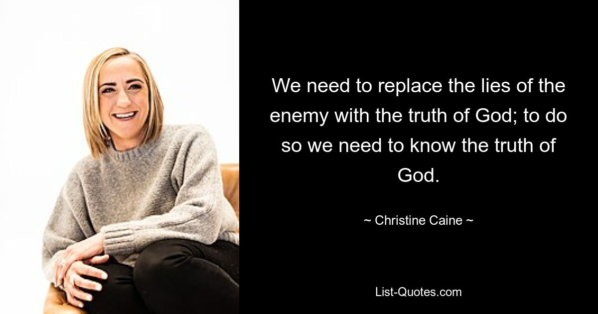 We need to replace the lies of the enemy with the truth of God; to do so we need to know the truth of God. — © Christine Caine