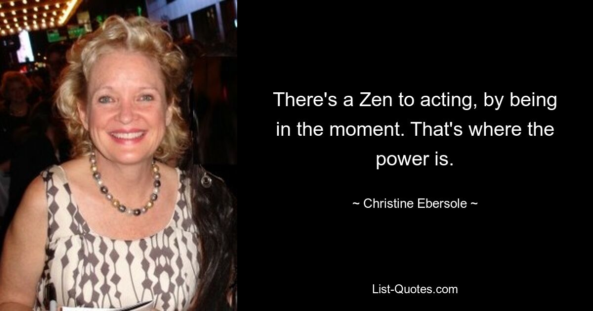 There's a Zen to acting, by being in the moment. That's where the power is. — © Christine Ebersole