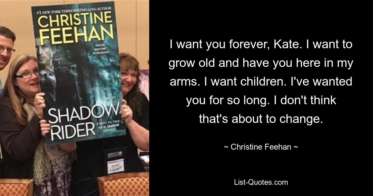 I want you forever, Kate. I want to grow old and have you here in my arms. I want children. I've wanted you for so long. I don't think that's about to change. — © Christine Feehan