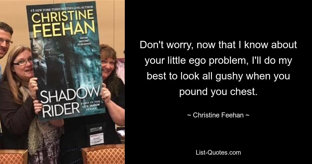 Don't worry, now that I know about your little ego problem, I'll do my best to look all gushy when you pound you chest. — © Christine Feehan