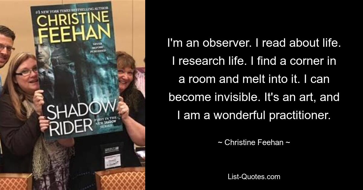 I'm an observer. I read about life. I research life. I find a corner in a room and melt into it. I can become invisible. It's an art, and I am a wonderful practitioner. — © Christine Feehan