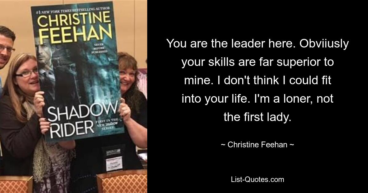 You are the leader here. Obviiusly your skills are far superior to mine. I don't think I could fit into your life. I'm a loner, not the first lady. — © Christine Feehan