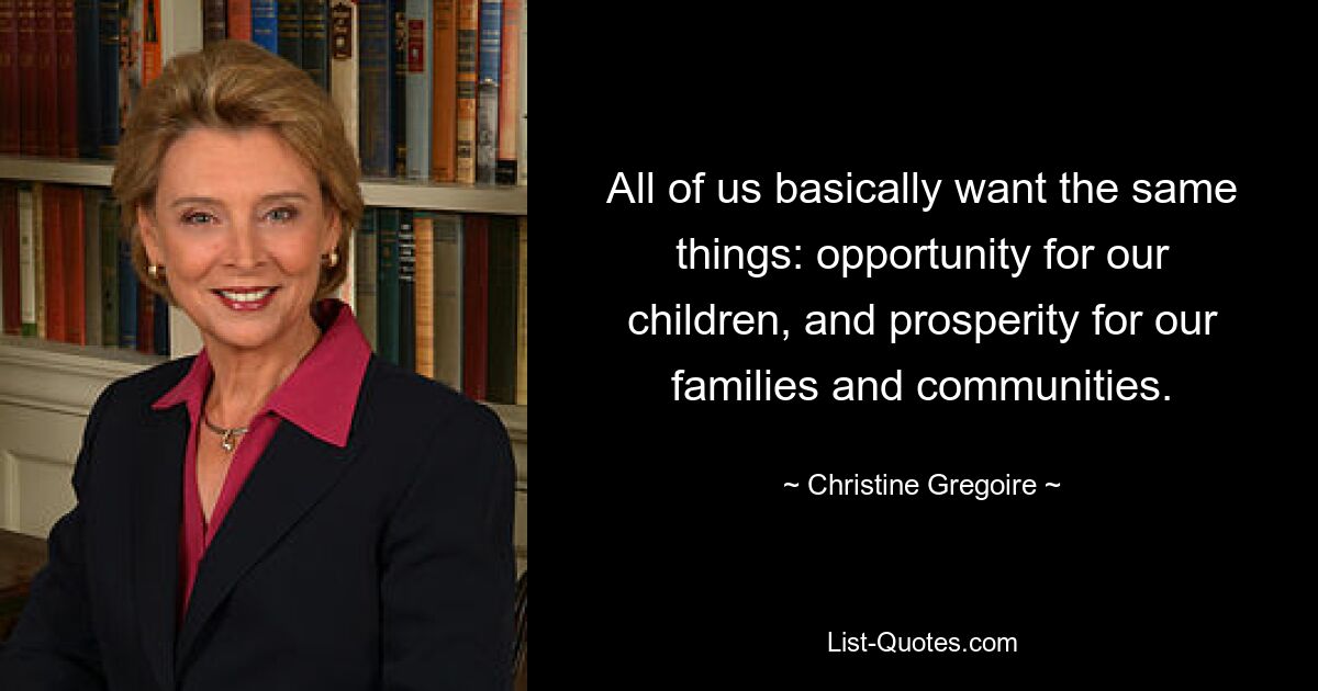 All of us basically want the same things: opportunity for our children, and prosperity for our families and communities. — © Christine Gregoire