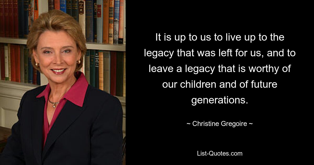 It is up to us to live up to the legacy that was left for us, and to leave a legacy that is worthy of our children and of future generations. — © Christine Gregoire