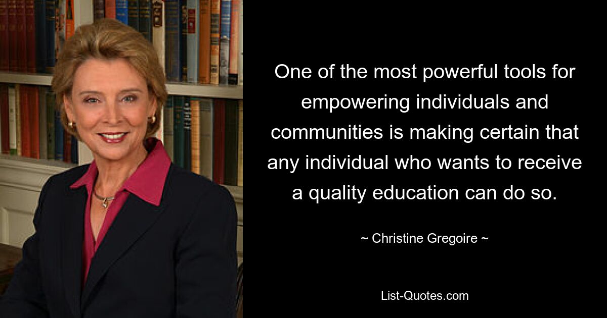 One of the most powerful tools for empowering individuals and communities is making certain that any individual who wants to receive a quality education can do so. — © Christine Gregoire