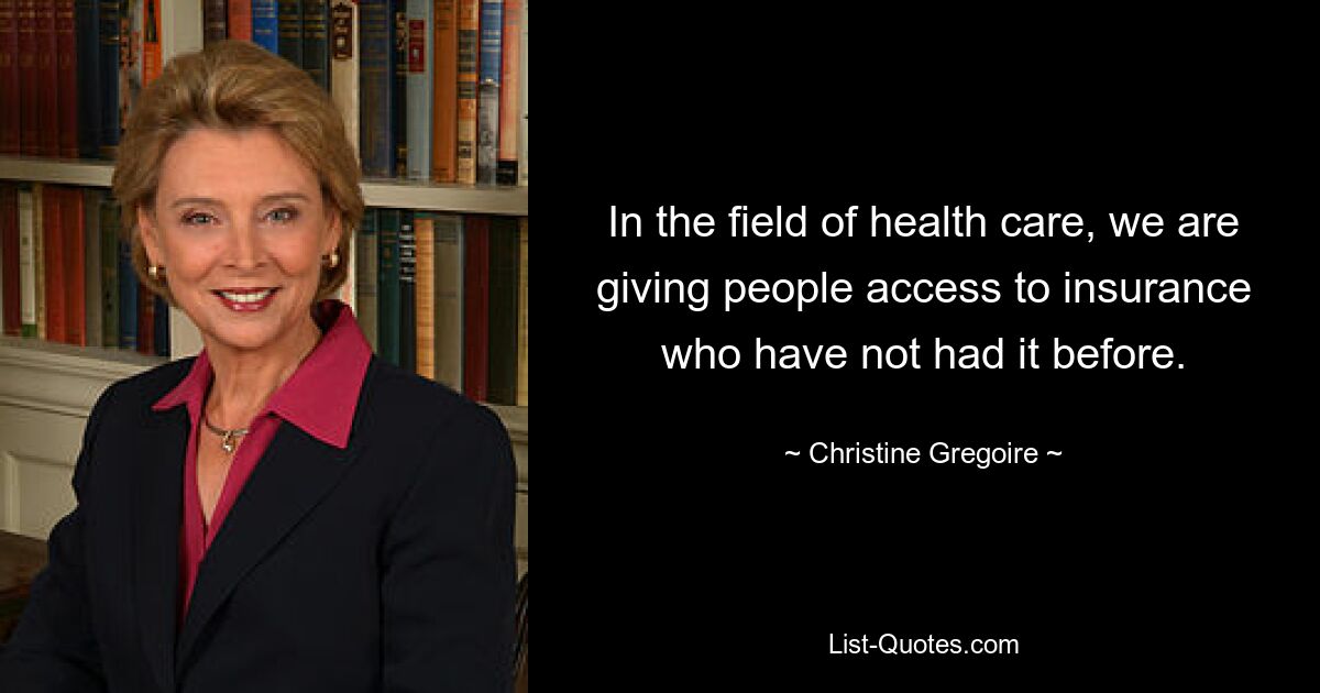 In the field of health care, we are giving people access to insurance who have not had it before. — © Christine Gregoire