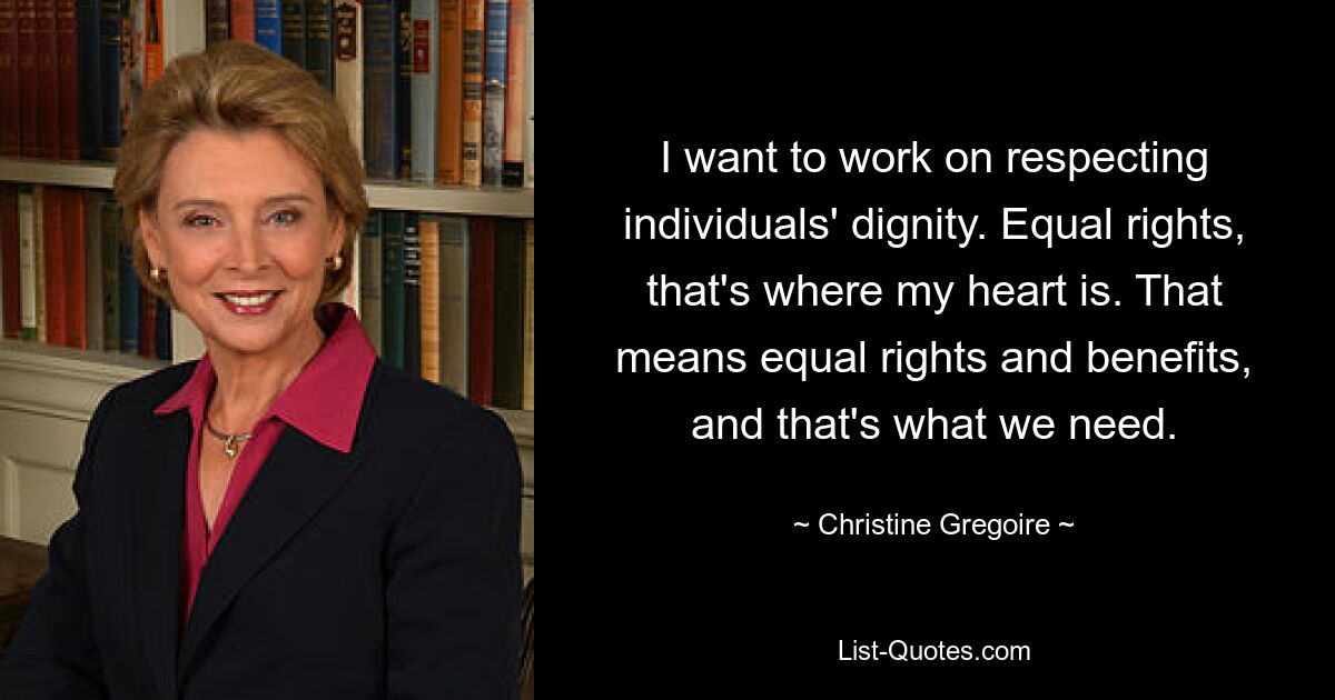 I want to work on respecting individuals' dignity. Equal rights, that's where my heart is. That means equal rights and benefits, and that's what we need. — © Christine Gregoire