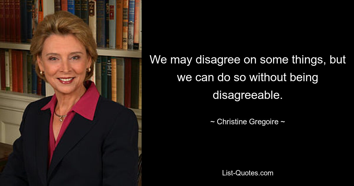 We may disagree on some things, but we can do so without being disagreeable. — © Christine Gregoire