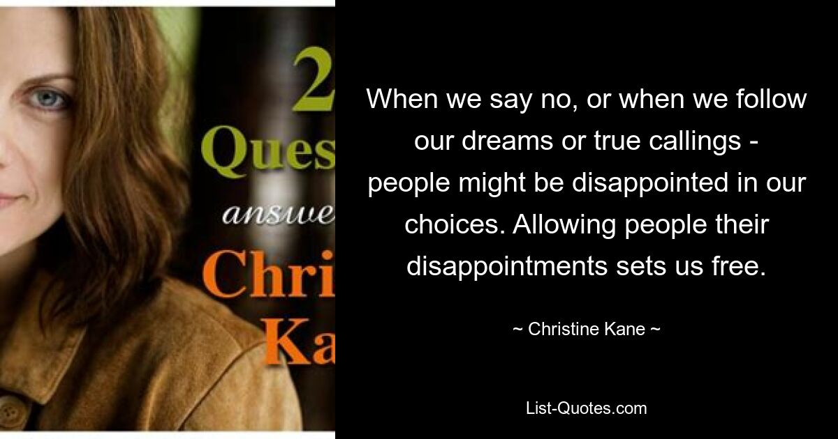 When we say no, or when we follow our dreams or true callings - people might be disappointed in our choices. Allowing people their disappointments sets us free. — © Christine Kane